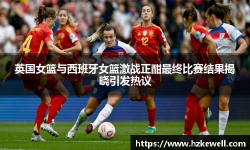 英国女篮与西班牙女篮激战正酣最终比赛结果揭晓引发热议